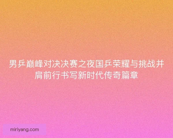男乒巅峰对决决赛之夜国乒荣耀与挑战并肩前行书写新时代传奇篇章