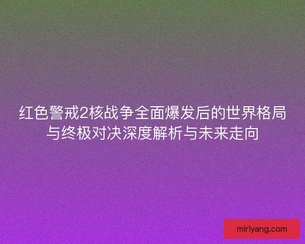 红色警戒2核战争全面爆发后的世界格局与终极对决深度解析与未来走向
