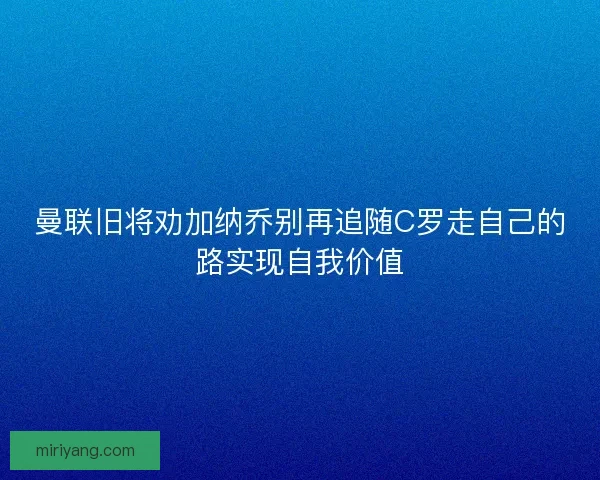 曼联旧将劝加纳乔别再追随C罗走自己的路实现自我价值