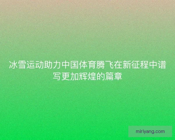 冰雪运动助力中国体育腾飞在新征程中谱写更加辉煌的篇章
