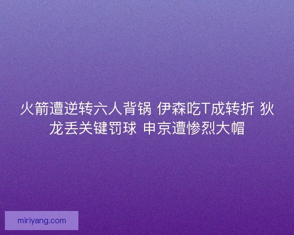 火箭遭逆转六人背锅 伊森吃T成转折 狄龙丢关键罚球 申京遭惨烈大帽