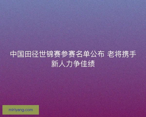 中国田径世锦赛参赛名单公布 老将携手新人力争佳绩