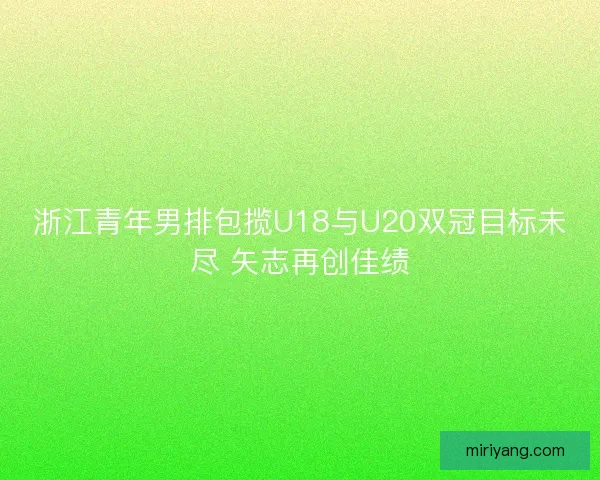 浙江青年男排包揽U18与U20双冠目标未尽 矢志再创佳绩