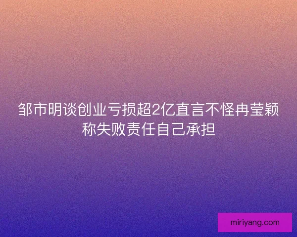 邹市明谈创业亏损超2亿直言不怪冉莹颖称失败责任自己承担