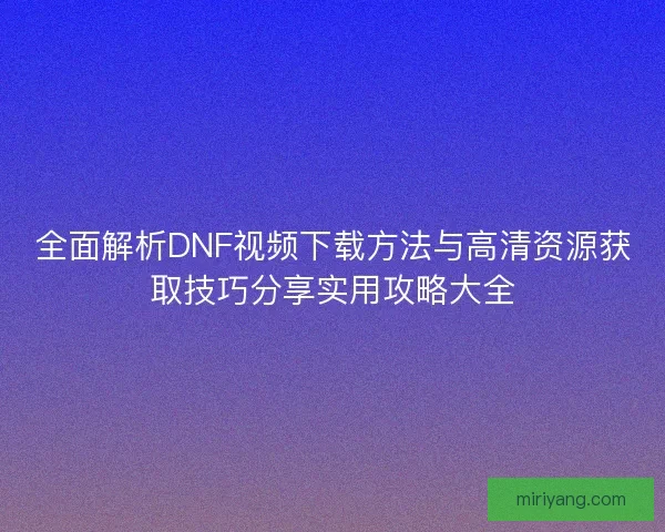 全面解析DNF视频下载方法与高清资源获取技巧分享实用攻略大全