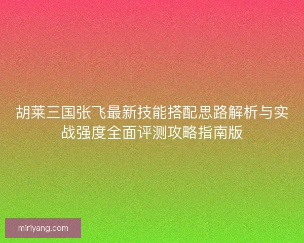 胡莱三国张飞最新技能搭配思路解析与实战强度全面评测攻略指南版