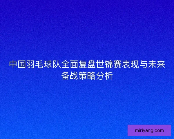 中国羽毛球队全面复盘世锦赛表现与未来备战策略分析