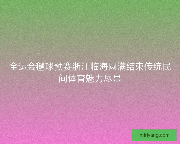 全运会毽球预赛浙江临海圆满结束传统民间体育魅力尽显