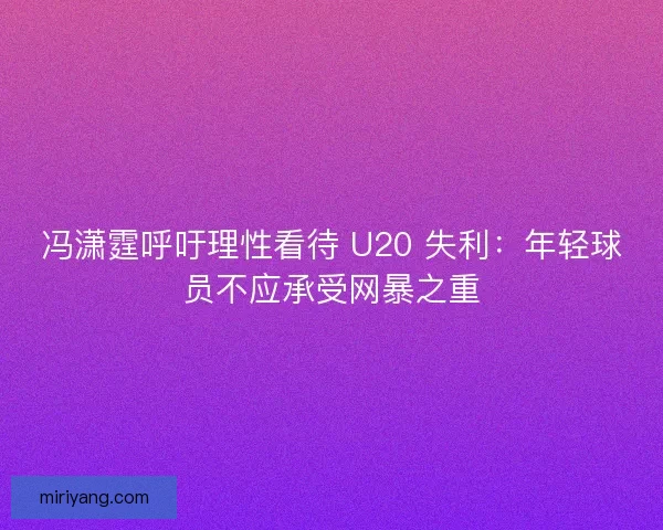 冯潇霆呼吁理性看待 U20 失利：年轻球员不应承受网暴之重